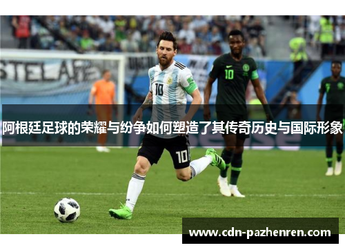 阿根廷足球的荣耀与纷争如何塑造了其传奇历史与国际形象 阿根廷足球的荣耀与纷争如何塑造了其传奇历史与国际形象