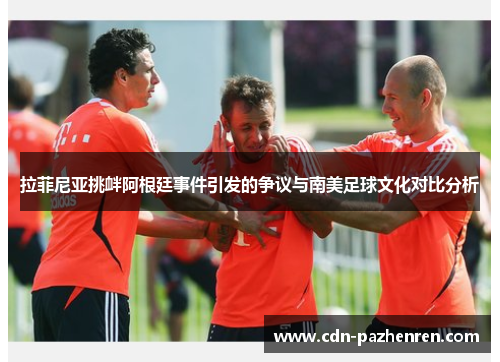 拉菲尼亚挑衅阿根廷事件引发的争议与南美足球文化对比分析