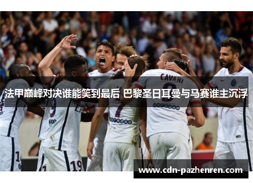 法甲巅峰对决谁能笑到最后 巴黎圣日耳曼与马赛谁主沉浮 法甲巅峰对决谁能笑到最后 巴黎圣日耳曼与马赛谁主沉浮