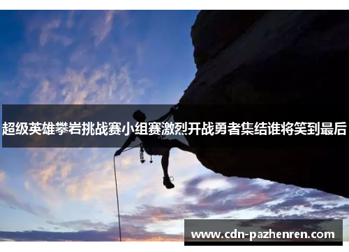 超级英雄攀岩挑战赛小组赛激烈开战勇者集结谁将笑到最后